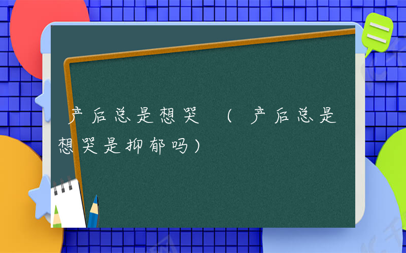 产后总是想哭 (产后总是想哭是抑郁吗)
